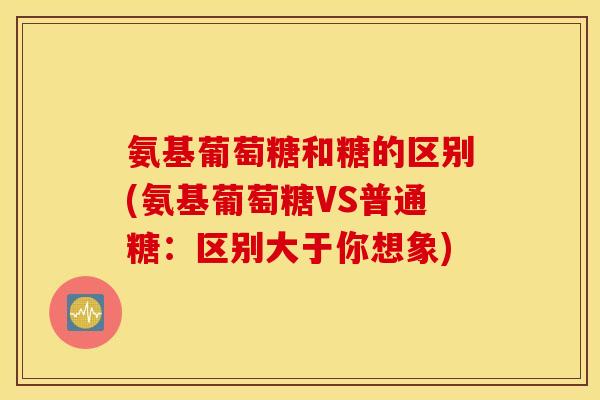 氨基葡萄糖和糖的区别(氨基葡萄糖VS普通糖:区别大于你想象) 氨基葡萄糖和糖的区别(氨基葡萄糖VS普通糖:区别大于你想象)