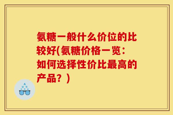 氨糖一般什么价位的比较好(氨糖价格一览：如何选择性价比最高的产品？)