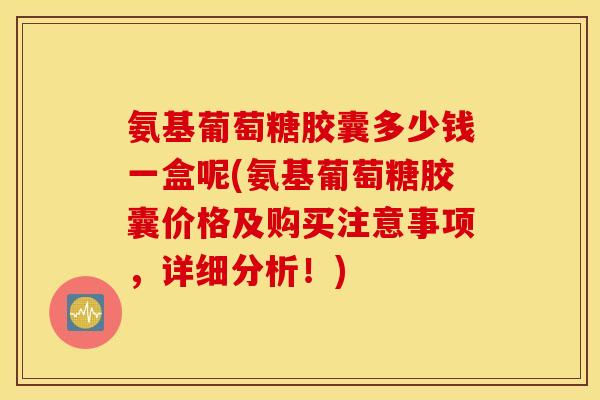氨基葡萄糖胶囊多少钱一盒呢(氨基葡萄糖胶囊价格及购买注意事项,详细分析!) 氨基葡萄糖胶囊多少钱一盒呢(氨基葡萄糖胶囊价格及购买注意事项,详细分析!)