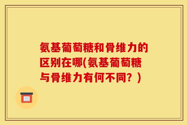 氨基葡萄糖和骨维力的区别在哪(氨基葡萄糖与骨维力有何不同？)