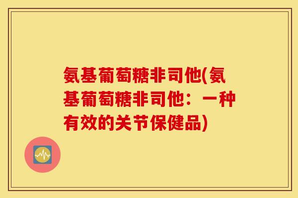氨基葡萄糖非司他(氨基葡萄糖非司他:一种有效的关节保健品) 氨基葡萄糖非司他(氨基葡萄糖非司他:一种有效的关节保健品)