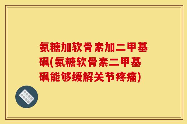 氨糖加软骨素加二甲基砜(氨糖软骨素二甲基砜能够缓解关节疼痛)