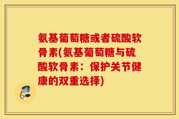 氨基葡萄糖或者硫酸软骨素(氨基葡萄糖与硫酸软骨素:保护关节健康的双重选择) 氨基葡萄糖或者硫酸软骨素(氨基葡萄糖与硫酸软骨素:保护关节健康的双重选择)