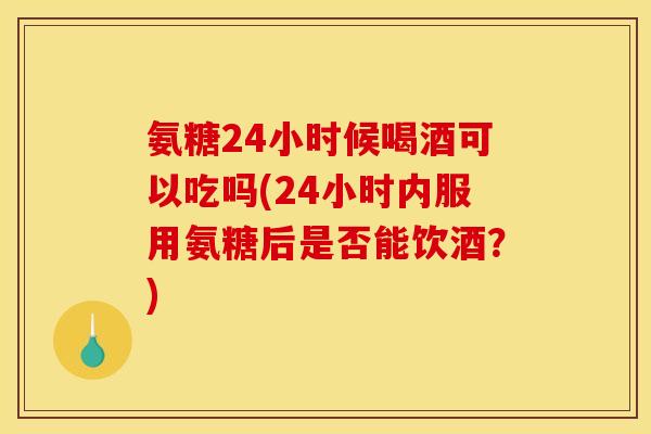 氨糖24小时候喝酒可以吃吗(24小时内服用氨糖后是否能饮酒?) 氨糖24小时候喝酒可以吃吗(24小时内服用氨糖后是否能饮酒?)