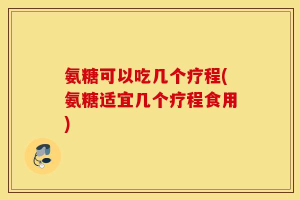 氨糖可以吃几个疗程(氨糖适宜几个疗程食用) 氨糖可以吃几个疗程(氨糖适宜几个疗程食用)