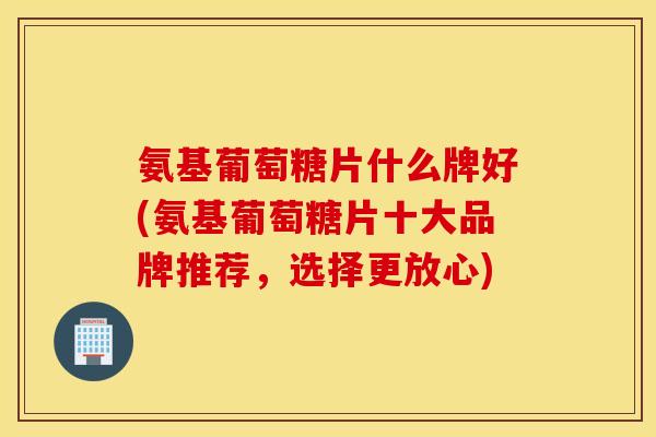氨基葡萄糖片什么牌好(氨基葡萄糖片十大品牌推荐,选择更放心) 氨基葡萄糖片什么牌好(氨基葡萄糖片十大品牌推荐,选择更放心)