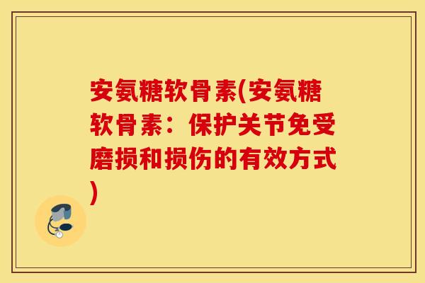 安氨糖软骨素(安氨糖软骨素：保护关节免受磨损和损伤的有效方式)