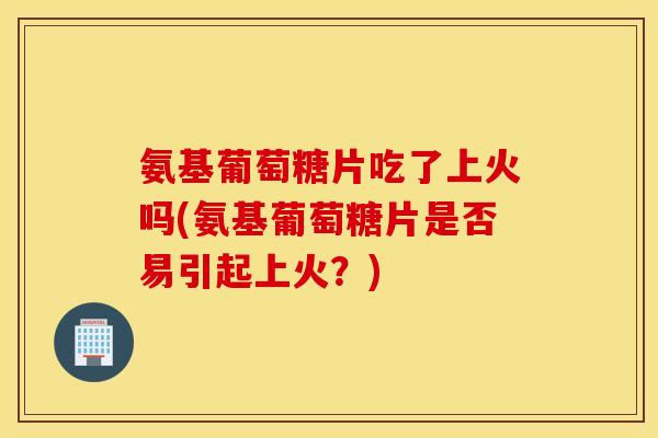 氨基葡萄糖片吃了上火吗(氨基葡萄糖片是否易引起上火？)