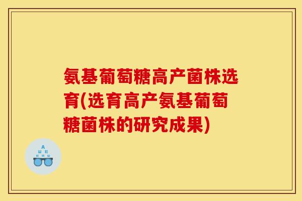 氨基葡萄糖高产菌株选育(选育高产氨基葡萄糖菌株的研究成果)