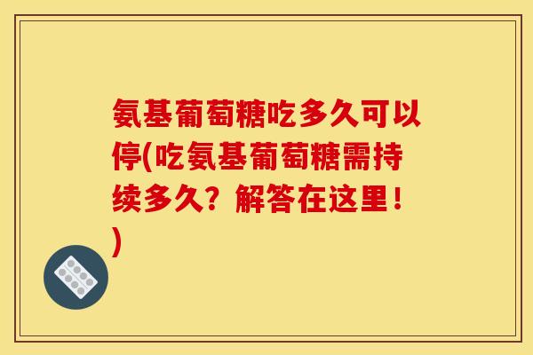 氨基葡萄糖吃多久可以停(吃氨基葡萄糖需持续多久？解答在这里！)