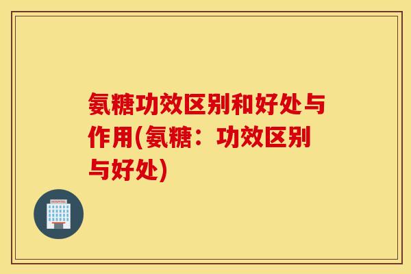 氨糖功效区别和好处与作用(氨糖：功效区别与好处)