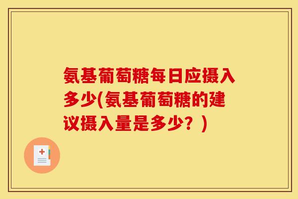 氨基葡萄糖每日应摄入多少(氨基葡萄糖的建议摄入量是多少？)