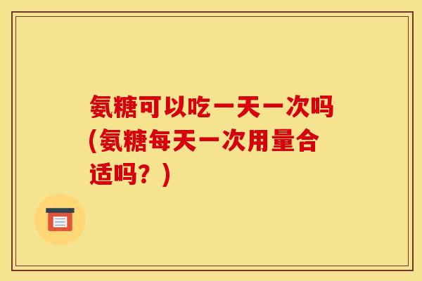 氨糖可以吃一天一次吗(氨糖每天一次用量合适吗？)