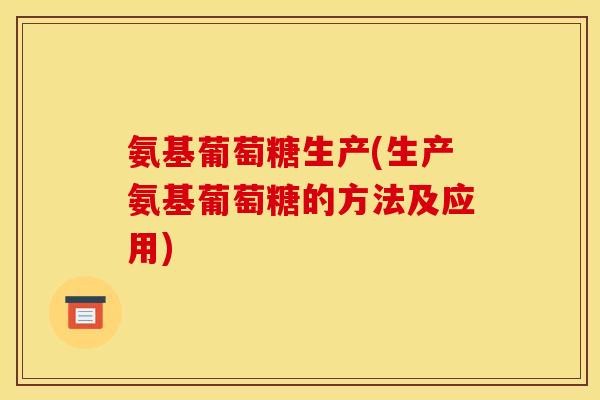 氨基葡萄糖生产(生产氨基葡萄糖的方法及应用) 氨基葡萄糖生产(生产氨基葡萄糖的方法及应用)