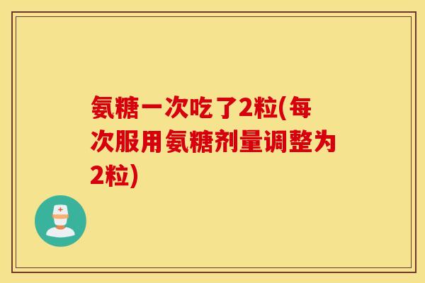 氨糖一次吃了2粒(每次服用氨糖剂量调整为2粒)