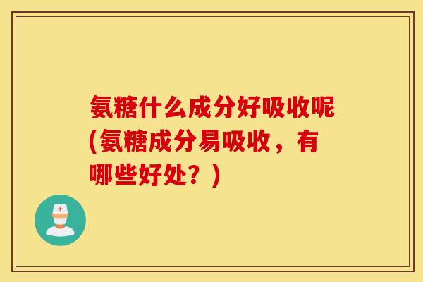 氨糖什么成分好吸收呢(氨糖成分易吸收，有哪些好处？)