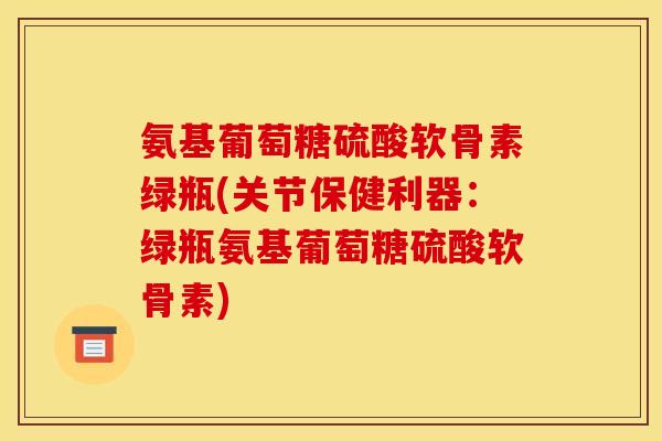 氨基葡萄糖硫酸软骨素绿瓶(关节保健利器：绿瓶氨基葡萄糖硫酸软骨素)