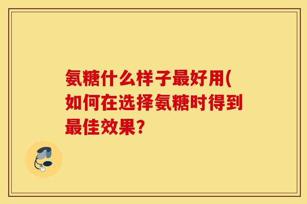 氨糖什么样子最好用(如何在选择氨糖时得到最佳效果？