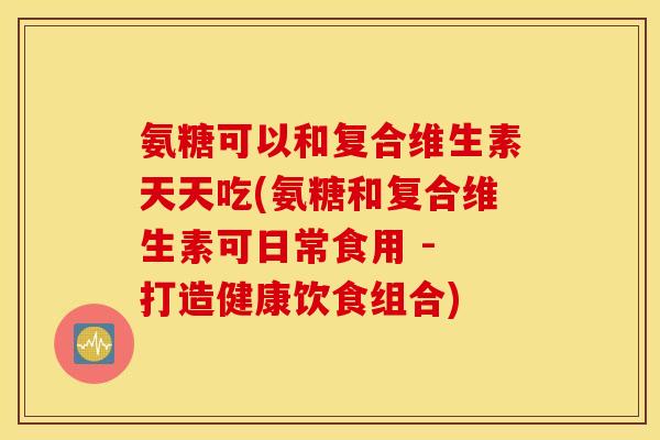 氨糖可以和复合维生素天天吃(氨糖和复合维生素可日常食用 - 打造健康饮食组合)