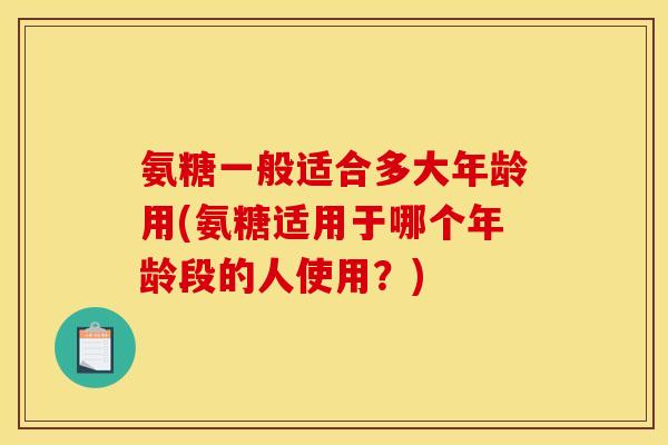 氨糖一般适合多大年龄用(氨糖适用于哪个年龄段的人使用？)