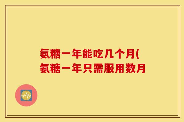 氨糖一年能吃几个月(氨糖一年只需服用数月 氨糖一年能吃几个月(氨糖一年只需服用数月