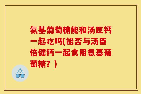 氨基葡萄糖能和汤臣钙一起吃吗(能否与汤臣倍健钙一起食用氨基葡萄糖？)