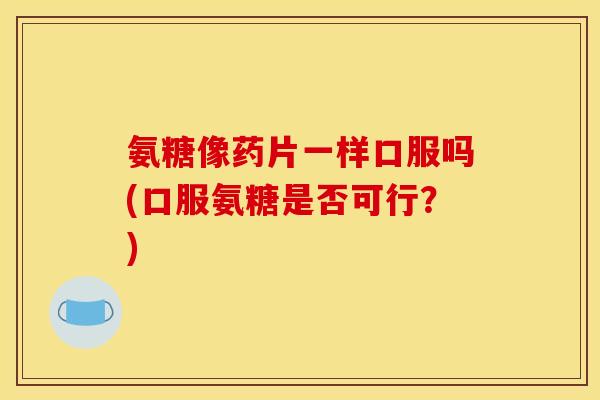 氨糖像药片一样口服吗(口服氨糖是否可行？)
