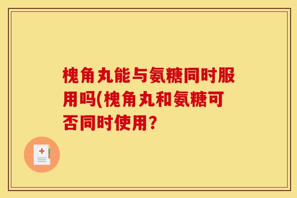 槐角丸能与氨糖同时服用吗(槐角丸和氨糖可否同时使用? 槐角丸能与氨糖同时服用吗(槐角丸和氨糖可否同时使用?