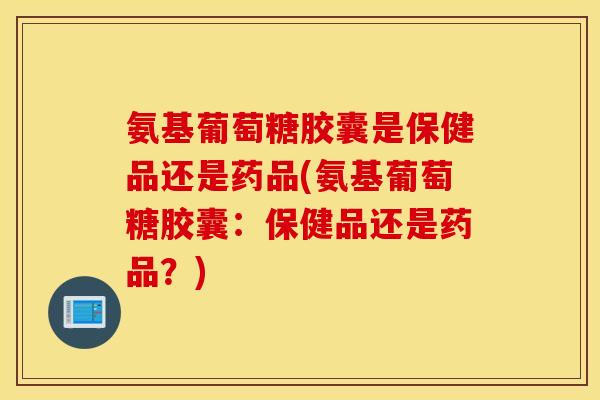 氨基葡萄糖胶囊是保健品还是药品(氨基葡萄糖胶囊：保健品还是药品？)