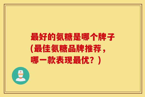 最好的氨糖是哪个牌子(最佳氨糖品牌推荐，哪一款表现最优？)
