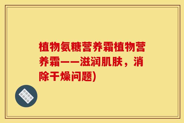 植物氨糖营养霜植物营养霜——滋润肌肤，消除干燥问题)