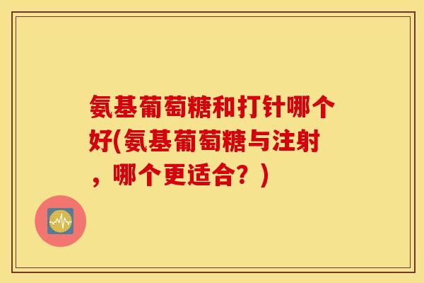 氨基葡萄糖和打针哪个好(氨基葡萄糖与注射，哪个更适合？)