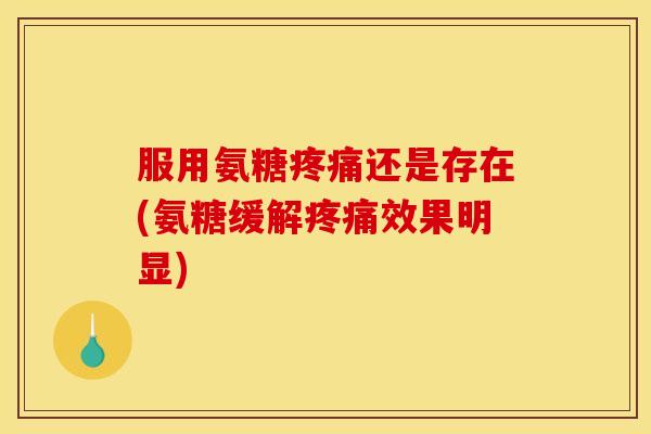 服用氨糖疼痛还是存在(氨糖缓解疼痛效果明显)