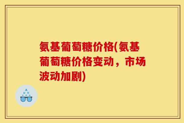 氨基葡萄糖价格(氨基葡萄糖价格变动，市场波动加剧)