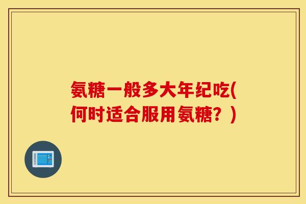 氨糖一般多大年纪吃(何时适合服用氨糖？)