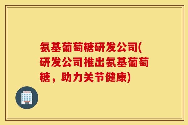 氨基葡萄糖研发公司(研发公司推出氨基葡萄糖，助力关节健康)