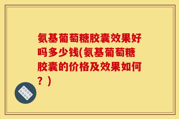 氨基葡萄糖胶囊效果好吗多少钱(氨基葡萄糖胶囊的价格及效果如何？)