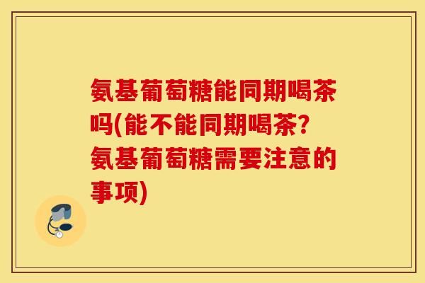 氨基葡萄糖能同期喝茶吗(能不能同期喝茶？氨基葡萄糖需要注意的事项)