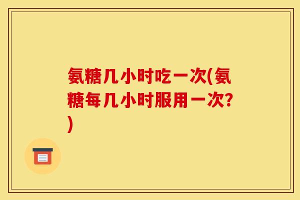 氨糖几小时吃一次(氨糖每几小时服用一次？)