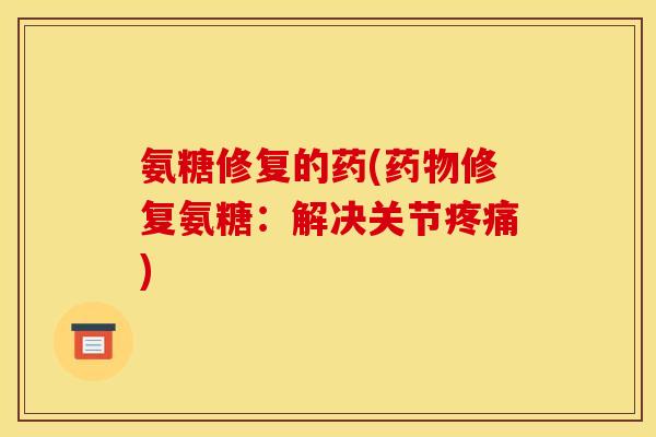 氨糖修复的药(药物修复氨糖：解决关节疼痛)
