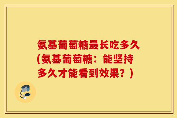 氨基葡萄糖最长吃多久(氨基葡萄糖：能坚持多久才能看到效果？)