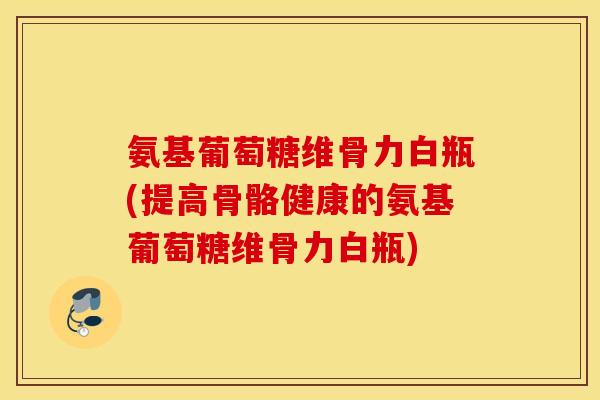 氨基葡萄糖维骨力白瓶(提高骨骼健康的氨基葡萄糖维骨力白瓶)