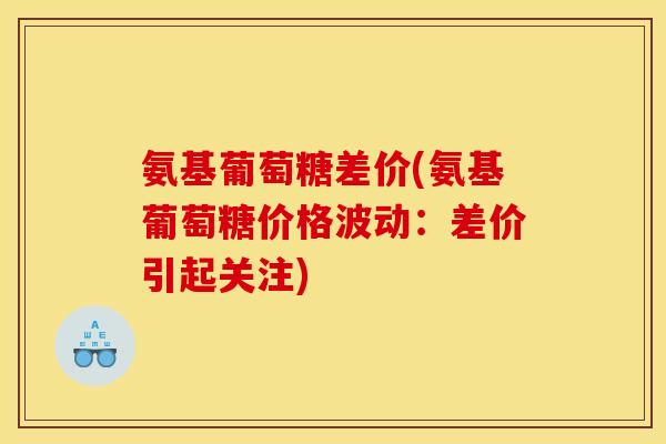 氨基葡萄糖差价(氨基葡萄糖价格波动：差价引起关注)