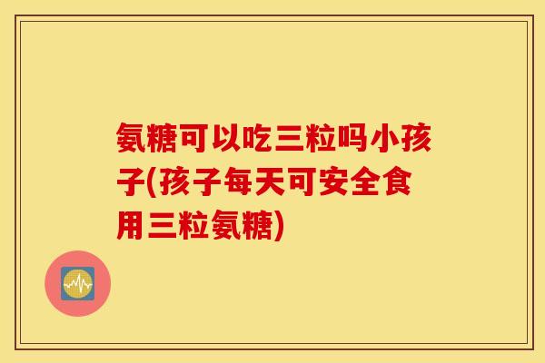 氨糖可以吃三粒吗小孩子(孩子每天可安全食用三粒氨糖)