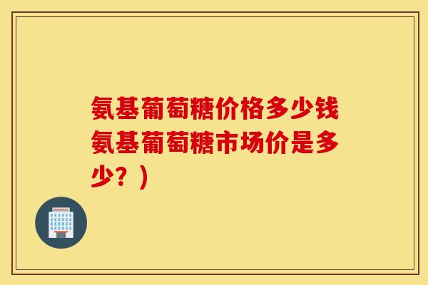 氨基葡萄糖价格多少钱氨基葡萄糖市场价是多少？)