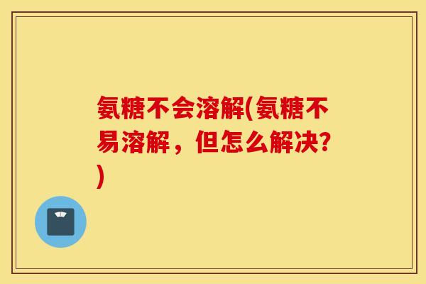 氨糖不会溶解(氨糖不易溶解,但怎么解决?) 氨糖不会溶解(氨糖不易溶解,但怎么解决?)