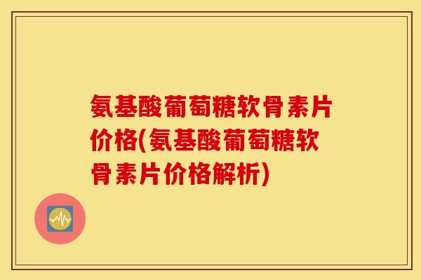 氨基酸葡萄糖软骨素片价格(氨基酸葡萄糖软骨素片价格解析)