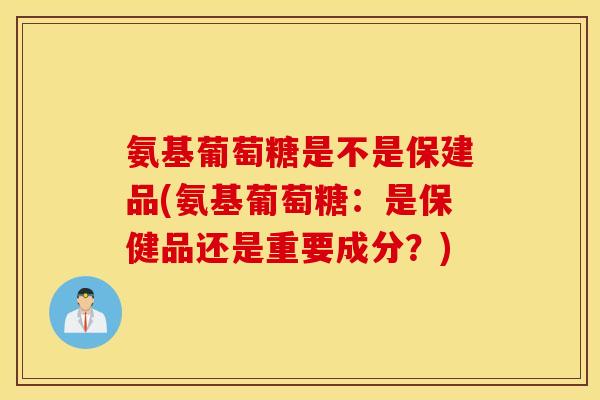 氨基葡萄糖是不是保建品(氨基葡萄糖：是保健品还是重要成分？)