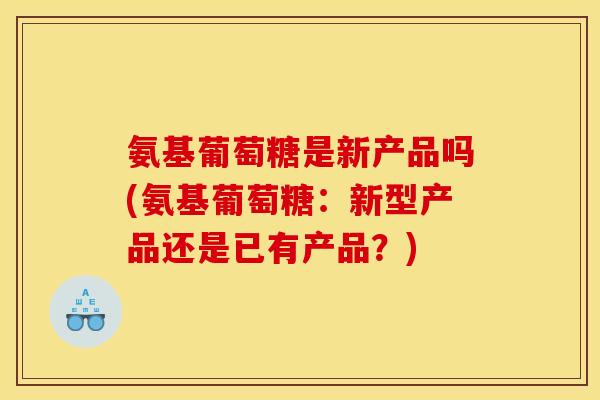 氨基葡萄糖是新产品吗(氨基葡萄糖：新型产品还是已有产品？)