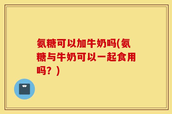 氨糖可以加牛奶吗(氨糖与牛奶可以一起食用吗？)
